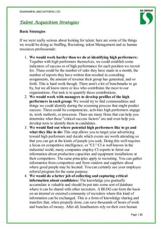 DHARAMPAL AND SATYAPAL LTD.


Talent Acquisition Strategies

Basic Strategies

If we were really serious about looking for talent, here are some of the things
we would be doing as Staffing, Recruiting, talent Management and as human
resources professionals:

   1. We would work harder than we do at identifying high performers:
      Together with high performers themselves, we could establish some
      indicators of success or of high performance for each position we recruit
      for. These could be the number of sales they have made in a month, the
      number of reports they have written that resulted in consulting
      assignments, the amount of revenue their group has generated, and so
      forth. This is hard work though. There aren't a lot of benchmarks to go
      by, but we all know more or less who contributes the most to our
      organizations. Our task is to quantify those contributions.
   2. We would work with managers to develop profiles of the high
      performers in each group: We would try to find commonalities and
      things we could identify during the screening process that might predict
      success. These could be competencies, activities high performers engage
      in, work methods, or processes. There are many firms that can help you
      determine what these "critical success factors" are and even help you
      develop tests to identify them in candidates.
   3. We would find out where potential high performers like to go and
      what they like to do: This step allows you to target your advertising
      toward high performers and decide which events are worth attending so
      that you can get at the kinds of people you seek. Doing this well requires
      a focus on competitive intelligence, or "CI." CI is well known in the
      industrial world; many companies employ CI experts to ferret our
      information about production capacities and equipment installations at
      their competitors. The same principles apply to recruiting. You can gather
      information from competitors and from vendors and suppliers about
      where good people may be located. You can certainly use your employee
      referral program for the same purpose.
   4. We would do a better job of collecting and capturing critical
      information about candidates: The knowledge you gradually
      accumulate is valuable and should be put into some sort of database
      where it can be shared with other recruiters. A BLOG can form the basis
      on an internal or external community of recruiters where this kind of
      information can be exchanged. This is a form of knowledge sharing and
      transfers that, when properly done, can save thousands of hours of work
      and bunches of money. After all, headhunters rely on their own human
                                                                          Page | 82
 