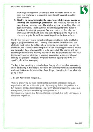 DHARAMPAL AND SATYAPAL LTD.


      knowledge management systems (i.e. their brains) to do this all the
      time. Our challenge is to make this more broadly accessible and to
      keep it current.
   5. Finally, we would recognize the importance of developing people so
      that they can become high performers: The recruiting function has to
      move toward becoming more like a talent agency - something it has not
      been historically. Talent agencies not only recognize talent but also
      develop it for strategic purposes. We as recruiters need to take our
      knowledge of what talent looks like and offer people who have "it" a
      chance to acquire the skills they need to perform the jobs we have.

Mostly this will apply to our current employee populations, but it could also
apply to people outside as well. The only limits are our own vision and our
ability to work within the politics of our corporate environments. One way to
find those with talent would be to open all of our screening processes to anyone
and then select those who seem likely to be successful. The Internet and our
recruiting websites make this very easy to do. The development side could take
the form of classroom training, e-learning, internships, action (work-based)
learning assignments, or special programs that train a group of people for
specific jobs within a company.

The key is that recruiting is not only about finding talent, but also, increasingly,
about developing it. If we are to move our profession upwards and start making
real contributions to the bottom line, these things I have described are what it is
going to take.

. Talent Acquisition Program....

Without employing the right people in the right roles at the right time, an
organization will not achieve its goals. By managing Talent Acquisition as a
key business process therefore (just like supply chain management, sales order
management, customer relationship management etc.),
No longer held ransom to a declining labour pool market, a skills shortage, or a
short-term requisition.




                                                                             Page | 83
 