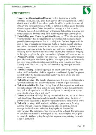 DHARAMPAL AND SATYAPAL LTD.


THE PROCESS

   1. Uncovering Organizational Strategy - first familiarize with the
      intended vision, mission, goals & objectives of your organization. Unless
      do this won't be able fit the talents perfectly within organizations overall
      strategy and the organization will fail to achieve its stated goals. Ensuring
      that the organizations Talent Acquisition strategy is in line with the
      'officially recorded' overall strategy will ensure that no time is wasted and
      no resources are diverted away from achieving the organizations goals.
   2. Establishing your Talent Acquisition Strategy - "Without a strategy the
      vision perishes". For the organization as whole and also all constituent
      parts/divisions/departments this is certainly true. But how important it is
      also for key organizational processes. Without paying enough attention
      not only to the overall outputs of the process, but also to the inputs and
      resources employed within, the results may not be as expected. Without
      breaking down objectives into bite-sized chunks, the chances of bringing
      in the right people at the right time and the right cost will be more remote.
   3. Process Planning - An area often neglected - establishing a clear process
      plan. By setting out plan better equipped to - argue your case, monitor the
      progress being made, report on demonstrable achievements over time,
      identify weak links, and stay focused on delivering the organization's
      strategic plans.
   4. Talent Mapping - Talent Mapping is all about identifying the long term
      talent profiles (bundles of skills, experience and knowledge) of the people
      needed within the business and then identifying from where and how
      these will be acquired.
   5. Talent Searching - The benefit of carrying out this process to facilitate a
      speedier and more cost effective response to talent acquisition needs.
   6. Talent Acquisition Tactics - Having done all that preparatory work, one
      last action required before launching your Talent Acquisition campaigns
      is to pull it all together in specific tactical plans i.e. exactly what are we
      going to do, when, where and how?
   7. Talent Attraction - Finally, the day has arrived! Put into action all those
      well-developed plans and watch the results. Start to attract the type of
      people who'll successfully develop organization into all that want it to be.
   8. Talent Screening - With loads of candidate responses now flooding
      adopt a efficient screening process using latest technology, to help
      manage the list down to a sizeable length prior to face-to-face
      interviewing. The outcome of this process will be to break down the mass
      of candidate responses to a manageable size - following the '80/20' pare
      to principle. Without going through this step one may probably drown in
      a sea of confusion.


                                                                            Page | 84
 