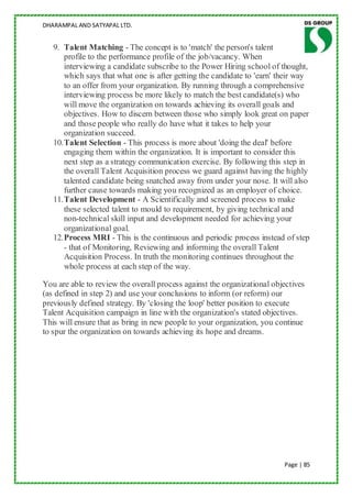 DHARAMPAL AND SATYAPAL LTD.


   9. Talent Matching - The concept is to 'match' the person's talent
       profile to the performance profile of the job/vacancy. When
       interviewing a candidate subscribe to the Power Hiring school of thought,
       which says that what one is after getting the candidate to 'earn' their way
       to an offer from your organization. By running through a comprehensive
       interviewing process be more likely to match the best candidate(s) who
       will move the organization on towards achieving its overall goals and
       objectives. How to discern between those who simply look great on paper
       and those people who really do have what it takes to help your
       organization succeed.
   10. Talent Selection - This process is more about 'doing the deal' before
       engaging them within the organization. It is important to consider this
       next step as a strategy communication exercise. By following this step in
       the overall Talent Acquisition process we guard against having the highly
       talented candidate being snatched away from under your nose. It will also
       further cause towards making you recognized as an employer of choice.
   11. Talent Development - A Scientifically and screened process to make
       these selected talent to mould to requirement, by giving technical and
       non-technical skill input and development needed for achieving your
       organizational goal.
   12. Process MRI - This is the continuous and periodic process instead of step
       - that of Monitoring, Reviewing and informing the overall Talent
       Acquisition Process. In truth the monitoring continues throughout the
       whole process at each step of the way.

You are able to review the overall process against the organizational objectives
(as defined in step 2) and use your conclusions to inform (or reform) our
previously defined strategy. By 'closing the loop' better position to execute
Talent Acquisition campaign in line with the organization's stated objectives.
This will ensure that as bring in new people to your organization, you continue
to spur the organization on towards achieving its hope and dreams.




                                                                          Page | 85
 