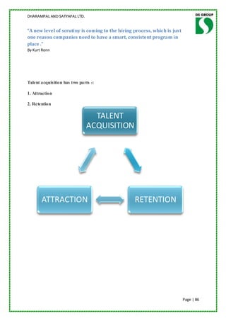 DHARAMPAL AND SATYAPAL LTD.


“A new level of scrutiny is coming to the hiring process, which is just
one reason companies need to have a smart, consistent program in
place .”
By Kurt Ronn




Talent acquisition has two parts -:

1. Attraction

2. Retention

                                TALENT
                              ACQUISITION




       ATTRACTION                                RETENTION




                                                                          Page | 86
 