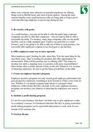 DHARAMPAL AND SATYAPAL LTD.


Make your company more attractive to potential employees by offering
things such as flexible hours and work at home options. Among the more
unusual benefits some small businesses offer are being able to bring a pet to
work and allowing employees to power-nap during the day.



5. Be creative with perks.

As a small business, you may not be able to offer the perks large corporate
companies are able to offer their employees – but you may be able to offer a
reasonable facsimile. For instance, many large companies offer on-site health
facilities such as a fully equipped gym. Chances are good that as a small
business, you‟re not going to be able to add one of these to your premises, but
you could offer employees coupons to use local gym or spa facilities.

6. Offer employees some way to move upwards.

Most employees aren‟t looking for jobs where they‟ll do the same thing for the
next thirty years. They‟re looking for positions that offer opportunities for
advancement. What will the position you‟re offering offer? The chance to
develop new skills a stepping stone to a position with more responsibilities?
More money after a certain amount of time on the job? Whatever it is, in terms
of attracting employees, be sure to get the future possibilities on the table.

7. Create an employee incentive program.

Employee incentive programs not only reward good employee performance but
give prospective employees something to look forward to if they come work for
you. Whether it‟s an annual company-paid retreat or a program where
employees collect points that they can trade in for cash, employee incentive
programs can increase your chances of attracting the employees you want to
hire.

8. Institute a profit sharing program.

It‟s not for every business, but there‟s no better way to give employees a stake
in a company‟s success. For businesses that look like they‟re going somewhere,
profit sharing programs can be a powerful inducement to come work for you
instead of for someone else.

9. Sweeten the pot.


                                                                          Page | 88
 