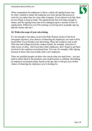 DHARAMPAL AND SATYAPAL LTD.


When competition for employees is fierce, a plain old signing bonus may
be what‟s needed to attract the employee you want and get that person to
work for you rather than for some other company. If you choose to do this, there
are two things to keep in mind. The signing bonus has to be large enough to
matter, and the signing bonus has to be contingent upon x amount of time of
employment. (Otherwise you‟ll be running a revolving door as people sign up,
take the money and run.)

10. Widen the scope of your advertising.

It‟s not enough to Just place an ad in the Help Wanted section of the local
newspaper anymore; your chances of attracting the employees you want will be
much better if you broaden your advertising. Place ads in places such as job
Web sites and college/university campus boards, for example. Advertise in
other towns or cities. And if you have other employees, don‟t forget to get them
involved in the employee recruitment hunt. You can, for example, offer signing
bonuses to those who successfully refer a new employee.

There are qualified people out there who can do what you need done – you just
need to attract them to the positions your small business is offering. Developing
an employee recruitment policy based on the tips above will give you a better
chance of attracting the employees you‟re looking for.




                                                                          Page | 89
 