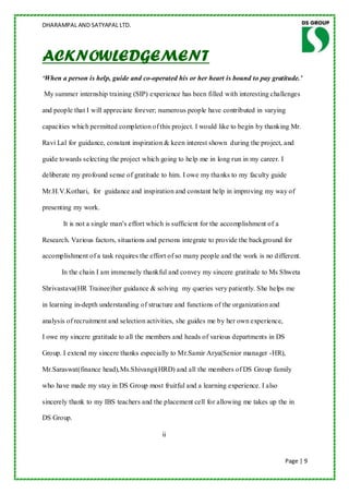 DHARAMPAL AND SATYAPAL LTD.




ACKNOWLEDGEMENT
‘When a person is help, guide and co-operated his or her heart is bound to pay gratitude.’

My summer internship training (SIP) experience has been filled with interesting challenges

and people that I will appreciate forever; numerous people have contributed in varying

capacities which permitted completion of this project. I would like to begin by thanking Mr.

Ravi Lal for guidance, constant inspiration & keen interest shown during the project, and

guide towards selecting the project which going to help me in long run in my career. I

deliberate my profound sense of gratitude to him. I owe my tha nks to my faculty guide

Mr.H.V.Kothari, for guidance and inspiration and constant help in improving my way of

presenting my work.

       It is not a single man‟s effort which is sufficient for the accomplishment of a

Research. Various factors, situations and persons integrate to provide the background for

accomplishment of a task requires the effort of so many people and the work is no different.

      In the chain I am immensely thankful and convey my sincere gratitude to Ms Shweta

Shrivastava(HR Trainee)her guidance & solving my queries very patiently. She helps me

in learning in-depth understanding of structure and functions of the organization and

analysis of recruitment and selection activities, she guides me by her own experience,

I owe my sincere gratitude to all the members and heads of various departments in DS

Group. I extend my sincere thanks especially to Mr.Samir Arya(Senior manager -HR),

Mr.Saraswat(finance head),Ms.Shivangi(HRD) and all the members of DS Group family

who have made my stay in DS Group most fruitful and a learning experience. I also

sincerely thank to my IBS teachers and the placement cell for allowing me takes up the in

DS Group.

                                           ii


                                                                                         Page | 9
 