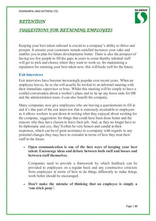 DHARAMPAL AND SATYAPAL LTD.


RETENTION

SUGGESTIONS FOR RETAINING EMPLOYEES



Keeping your best talent onboard is crucial to a company‟s ability to thrive and
prosper. It ensures your customers remain satisfied increases your sales and
enables you to plan for future developments better. There is also the prospect of
having too few people to fill the gaps in years to come thereby talented staff
will get to pick and choose where they want to work so, for maintaining a
reputation for retaining your best talent now, this will bode well for the future.

Exit Interviews
Exit interviews have become increasingly popular over recent years. When an
employee leaves, he or she will usually be invited to an informal meeting with
their immediate supervisor or boss. Whilst this meeting will be simply to have a
cordial conversation about a worker‟s plans and to tie up any loose ends for HR
and the administration team, it can also benefit the company.

Many companies now give employees who are leaving a questionnaire to fill in
and it‟s this part of the exit interview that is extremely invaluable to employers
as it allows workers to put down in writing what they enjoyed about working for
the company, suggestions for things that could have been done better and the
reasons why they have chosen to leave their job. And, as they no longer have to
be diplomatic and coy, they‟ll often be very honest and candid in their
responses, which can be of great assistance to a company with regards to any
potential changes they may have to consider in terms of how they treat their
staff in the future.

      Open communication is one of the best ways of keeping your best
      talent. Encourage ideas and debate between both staff and bosses and
      between staff themselves.

      Companies need to provide a framework by which feedback can be
      provided to employees on a regular basis and any constructive criticism
      from employees in terms of how to do things differently to make things
      work better should be encouraged.

      Don’t make the mistake of thinking that an employee is simply a
      ‘one-trick pony’.



                                                                          Page | 90
 