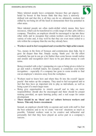 DHARAMPAL AND SATYAPAL LTD.


      Many talented people leave companies because they get pigeon-
      holed by bosses in that bosses think that they have a narrowly
      defined role and that this is all they can do so, ultimately, workers feel
      stifled by not being let off the leash to demonstrate their true potential in
      other areas.

      Most talented people are often multi-skilled which means they have
      resources, which can be transferred to a wide range of other jobs within a
      company. Therefore, an employer should be encouraged to tap into these
      other skills and to recognize that certain workers can be deployed in a
      variety of roles and, it may well be that they are even more suited to a
      role within the company than the one they already have.

      Workers need to feel recognized and rewarded for high achievement.

      Yes, money in the form of bonuses and commissions does help, but it
      goes far deeper than that. Simply saying „thank you‟ for the effort
      somebody has put in can go a lot further than some bosses would realize
      and awards and recognition don‟t have to be just about money in cash
      terms.

      Being rewarded with a day‟s pampering at a spa or being given a ticket to
      go and watch a football match, for example, is sometimes even better
      recognition – especially if a company has gone to some trouble to find
      out an employee‟s interests away from the workplace.

      Workers need to know how and where they fit into the overall „jigsaw
      puzzle‟ that makes up the company. They need to feel recognized and to
      feel that they have an important role to play as individuals, as well as
      being a part of a much larger team
      Being give opportunities to stretch oneself and to take on more
      responsibilities should also be encouraged and there should be proper
      training provided, an open learning policy and a real scope for career
      development
      There should be no ‘them’ and ‘us’ culture between workers and
      bosses. This only fosters resentment.

      Instead, an employer should fully co-operate and work with staff to find
      the best solutions and to try to create „win-win‟ situations as much as
      possible. Talented workers want to be creative and influential and
      personally feel that they have played an active part in a company‟s
      success.



                                                                           Page | 91
 