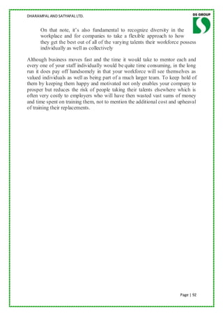 DHARAMPAL AND SATYAPAL LTD.


      On that note, it‟s also fundamental to recognize diversity in the
      workplace and for companies to take a flexible approach to how
      they get the best out of all of the varying talents their workforce possess
      individually as well as collectively

Although business moves fast and the time it would take to mentor each and
every one of your staff individually would be quite time consuming, in the long
run it does pay off handsomely in that your workforce will see themselves as
valued individuals as well as being part of a much larger team. To keep hold of
them by keeping them happy and motivated not only enables your company to
prosper but reduces the risk of people taking their talents elsewhere which is
often very costly to employers who will have then wasted vast sums of money
and time spent on training them, not to mention the additional cost and upheaval
of training their replacements.




                                                                         Page | 92
 