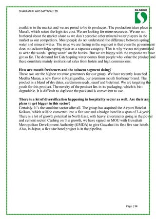 DHARAMPAL AND SATYAPAL LTD.




available in the market and we are proud to be its producers. The production takes place in
Manali, which raises the logistics cost. We are looking for more resources. We are not
bothered about the market share as we don‟t perceive other mineral water players in the
market as our competitors. Most people do not understand the difference between spring
water and mineral water. The issue we are facing in the segment is that even the government
does not acknowledge spring water as a separate category. This is why we are not permitted
to write the words „spring water‟ on the bottles. But we are happy with the response we have
got so far. The demand for Catch spring water comes from people who value the product and
these constitute mainly institutional sales from hotels and high commissions.

How are mouth fresheners and the tobacco segment doing?
These two are the highest revenue generators for our group. We have recently launched
Meetha Mazaa, a new flavor in Rajnigandha, our premium mouth freshener brand. The
product is a blend of dry dates, cardamom seeds, saunf and betel nut. We are targeting the
youth for this product. The novelty of the product lies in its packaging, which is bio -
degradable. It is difficult to duplicate the pack and is convenient to use.

There is a lot of diversification happening in hospitality sector as well. Are their any
plans to get bigger in this sector?
Certainly. It‟s the sunshine sector after all. The group has acquired the Airport Hotel at
Kolkata, which will be converted into a five star and a budget hotel in a span of 3-4 years.
There is a lot of growth potential in North East, with heavy investments going in the power
and cement sector. Cashing on this growth, we have signed an MOU with Guwahati
Metropolitan Development Authority (GMDA) to give Guwahati its first five star hotels.
Also, in Jaipur, a five star hotel project is in the pipeline.




                                                                         Page | 94
 