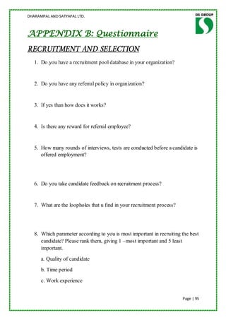 DHARAMPAL AND SATYAPAL LTD.



APPENDIX B: Questionnaire
RECRUITMENT AND SELECTION
   1. Do you have a recruitment pool database in your organization?


   2. Do you have any referral policy in organization?


   3. If yes than how does it works?


   4. Is there any reward for referral employee?


   5. How many rounds of interviews, tests are conducted before a candidate is
      offered employment?




   6. Do you take candidate feedback on recruitment process?


   7. What are the loopholes that u find in your recruitment process?




   8. Which parameter according to you is most important in recruiting the best
      candidate? Please rank them, giving 1 –most important and 5 least
      important.
      a. Quality of candidate
      b. Time period
      c. Work experience


                                                                        Page | 95
 