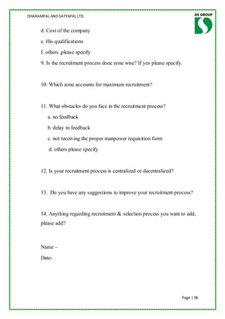 DHARAMPAL AND SATYAPAL LTD.


      d. Cost of the company
      e. His qualifications
      f. others ,please specify
      9. Is the recruitment process done zone wise? If yes please specify.


      10. Which zone accounts for maximum recruitment?


      11. What obstacles do you face in the recruitment process?
         a. no feedback
         b. delay in feedback
         c. not receiving the proper manpower requisition form
          d. others please specify


      12. Is your recruitment process is centralized or decentralized?


      13. Do you have any suggestions to improve your recruitment process?


      14. Anything regarding recruitment & selection process you want to add,
      please add?



      Name –
      Date-




                                                                         Page | 96
 