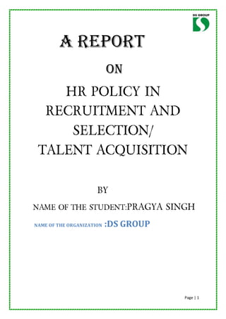 A REPORT
                           ON
    HR POLICY IN
  RECRUITMENT AND
     SELECTION/
 TALENT ACQUISITION

                      BY
NAME OF THE STUDENT:PRAGYA SINGH

NAME OF THE ORGANIZATION   :DS GROUP




                                       Page | 1
 