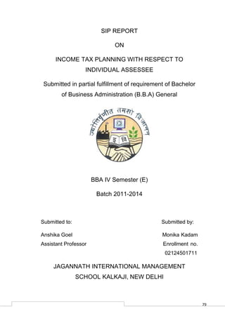 79
SIP REPORT
ON
INCOME TAX PLANNING WITH RESPECT TO
INDIVIDUAL ASSESSEE
Submitted in partial fulfillment of requirement of Bachelor
of Business Administration (B.B.A) General
BBA IV Semester (E)
Batch 2011-2014
Submitted to: Submitted by:
Anshika Goel Monika Kadam
Assistant Professor Enrollment no.
02124501711
JAGANNATH INTERNATIONAL MANAGEMENT
SCHOOL KALKAJI, NEW DELHI
 