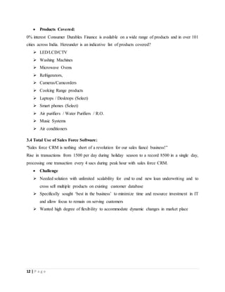 12 | P a g e
 Products Covered:
0% interest Consumer Durables Finance is available on a wide range of products and in over 101
cities across India. Hereunder is an indicative list of products covered?
 LED/LCD/CTV
 Washing Machines
 Microwave Ovens
 Refrigerators,
 Cameras/Camcorders
 Cooking Range products
 Laptops / Desktops (Select)
 Smart phones (Select)
 Air purifiers / Water Purifiers / R.O.
 Music Systems
 Air conditioners
3.4 Total Use of Sales Force Software:
"Sales force CRM is nothing short of a revolution for our sales fiancé business!”
Rise in transactions from 1500 per day during holiday season to a record 8500 in a single day,
processing one transaction every 4 sacs during peak hour with sales force CRM.
 Challenge
 Needed solution with unlimited scalability for end to end new loan underwriting and to
cross sell multiple products on existing customer database
 Specifically sought ‘best in the business’ to minimize time and resource investment in IT
and allow focus to remain on serving customers
 Wanted high degree of flexibility to accommodate dynamic changes in market place
 