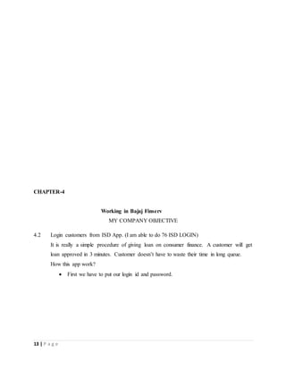 13 | P a g e
CHAPTER-4
Working in Bajaj Finserv
MY COMPANY OBJECTIVE
4.2 Login customers from ISD App. (I am able to do 76 ISD LOGIN)
It is really a simple procedure of giving loan on consumer finance. A customer will get
loan approved in 3 minutes. Customer doesn’t have to waste their time in long queue.
How this app work?
 First we have to put our login id and password.
 