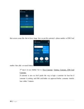 14 | P a g e
then screen comes like that in lower image here we put the customer’s phone number or EMI Card
number then click on search button.
3rd step is to see whether he is a New Customer, Existing Customer, EMI Card
Customer.
If customer is new we don’t prefer this way to login a customer for loan but if
customer is existing and EMI card holder we approved his/her consumer durable
loan within 3 minutes.
 