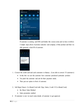 15 | P a g e
If customer is existing and EMI card holder this screen come and we have to follow
5 simple steps about of product selection and company of that product and then we
able generate a deal ID of customer.
1. Convert the credit card and cash customers to finance. (I am able to convert 53 customers)
 In this first we saw the customer how customer purchased particular product.
 Ten pitch the customer and ask for their payment mode.
 Then put our option in front of customer.
2. Sell Bajaj Finserv Co-Brand Card with Vijay Sales.( I sold 15 Co-Brand Card)
 By Direct Sales Method
 Sales promotion method
4 If customer is new we need some details of customer to get approval.
 
