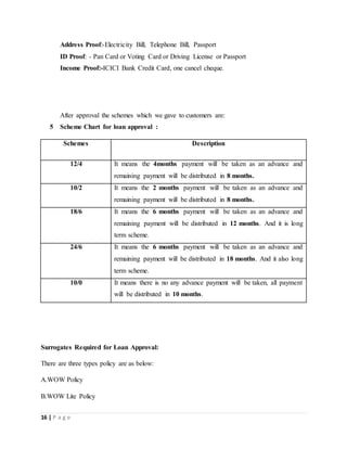 16 | P a g e
Address Proof:-Electricity Bill, Telephone Bill, Passport
ID Proof: - Pan Card or Voting Card or Driving License or Passport
Income Proof:-ICICI Bank Credit Card, one cancel cheque.
After approval the schemes which we gave to customers are:
5 Scheme Chart for loan approval :
Schemes Description
12/4 It means the 4months payment will be taken as an advance and
remaining payment will be distributed in 8 months.
10/2 It means the 2 months payment will be taken as an advance and
remaining payment will be distributed in 8 months.
18/6 It means the 6 months payment will be taken as an advance and
remaining payment will be distributed in 12 months. And it is long
term scheme.
24/6 It means the 6 months payment will be taken as an advance and
remaining payment will be distributed in 18 months. And it also long
term scheme.
10/0 It means there is no any advance payment will be taken, all payment
will be distributed in 10 months.
Surrogates Required for Loan Approval:
There are three types policy are as below:
A.WOW Policy
B.WOW Lite Policy
 