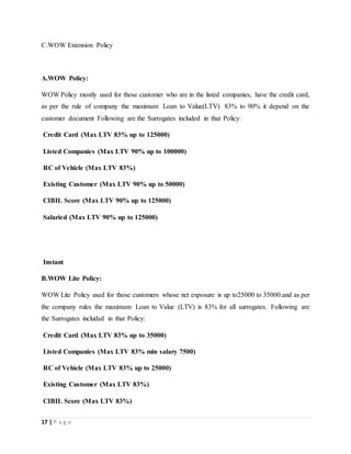 17 | P a g e
C.WOW Extension Policy
A.WOW Policy:
WOW Policy mostly used for those customer who are in the listed companies, have the credit card,
as per the rule of company the maximum Loan to Value(LTV) 83% to 90% it depend on the
customer document Following are the Surrogates included in that Policy:
Credit Card (Max LTV 83% up to 125000)
Listed Companies (Max LTV 90% up to 100000)
RC of Vehicle (Max LTV 83%)
Existing Customer (Max LTV 90% up to 50000)
CIBIL Score (Max LTV 90% up to 125000)
Salaried (Max LTV 90% up to 125000)
Instant
B.WOW Lite Policy:
WOW Lite Policy used for those customers whose net exposure is up to25000 to 35000.and as per
the company rules the maximum Loan to Value (LTV) is 83% for all surrogates. Following are
the Surrogates included in that Policy:
Credit Card (Max LTV 83% up to 35000)
Listed Companies (Max LTV 83% min salary 7500)
RC of Vehicle (Max LTV 83% up to 25000)
Existing Customer (Max LTV 83%)
CIBIL Score (Max LTV 83%)
 