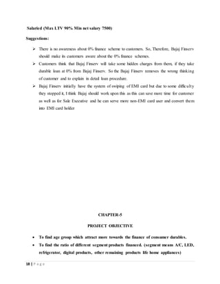 18 | P a g e
Salaried (Max LTV 90% Min net salary 7500)
Suggestions:
 There is no awareness about 0% finance scheme to customers. So, Therefore, Bajaj Finserv
should make its customers aware about the 0% finance schemes.
 Customers think that Bajaj Finserv will take some hidden charges from them, if they take
durable loan at 0% from Bajaj Finserv. So the Bajaj Finserv removes the wrong thinking
of customer and to explain in detail loan procedure.
 Bajaj Finserv initially have the system of swiping of EMI card but due to some difficulty
they stopped it, I think Bajaj should work upon this as this can save more time for customer
as well as for Sale Executive and he can serve more non-EMI card user and convert them
into EMI card holder
CHAPTER-5
PROJECT OBJECTIVE
 To find age group which attract more towards the finance of consumer durables.
 To find the ratio of different segment products financed. (segment means A/C, LED,
refrigerator, digital products, other remaining products life home appliances)
 