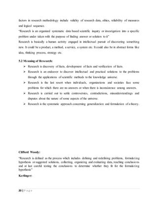 20 | P a g e
factors in research methodology include validity of research data, ethics, reliability of measures
and logical sequence.
“Research is an organized systematic data based scientific inquiry or investigation into a specific
problem under taken with the purpose of finding answer or solution to it”
Research is basically a human activity engaged in intellectual pursuit of discovering something
new. It could be a product, a method, a service, a system etc. It could also be in abstract forms like
idea, thinking process, strategy etc.
5.2 Meaning of Research:
 Research is discovery of facts, development of facts and verification of facts.
 Research is an endeavor to discover intellectual and practical solutions to the problems
through the applications of scientific methods to the knowledge universe.
 Research is the last resort when individuals, organizations and societies face some
problems for which there are no answers or when there is inconsistence among answers.
 Research is carried out to settle controversies, contradictions, misunderstandings and
disputes about the nature of some aspects of the universe.
 Research is the systematic approach concerning generalization and formulation of a theory.
Clifford Woody:
“Research is defined as the process which includes defining and redefining problems, formulating
hypothesis or suggested solutions, collecting, organizing and evaluating data, reaching conclusions
and at last careful testing the conclusions to determine whether they fit for the formulating
hypothesis”
Kerlinger:
 