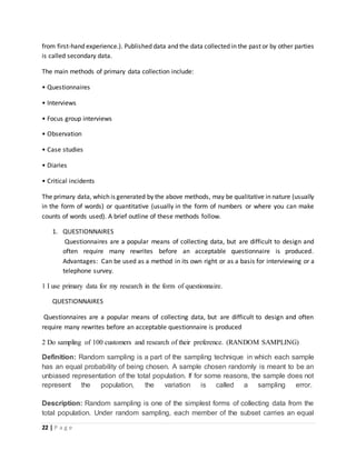 22 | P a g e
from first-hand experience.). Published data and the data collected in the past or by other parties
is called secondary data.
The main methods of primary data collection include:
• Questionnaires
• Interviews
• Focus group interviews
• Observation
• Case studies
• Diaries
• Critical incidents
The primary data, which is generated by the above methods, may be qualitative in nature (usually
in the form of words) or quantitative (usually in the form of numbers or where you can make
counts of words used). A brief outline of these methods follow.
1. QUESTIONNAIRES
Questionnaires are a popular means of collecting data, but are difficult to design and
often require many rewrites before an acceptable questionnaire is produced.
Advantages: Can be used as a method in its own right or as a basis for interviewing or a
telephone survey.
1 I use primary data for my research in the form of questionnaire.
QUESTIONNAIRES
Questionnaires are a popular means of collecting data, but are difficult to design and often
require many rewrites before an acceptable questionnaire is produced
2 Do sampling of 100 customers and research of their preference. (RANDOM SAMPLING)
Definition: Random sampling is a part of the sampling technique in which each sample
has an equal probability of being chosen. A sample chosen randomly is meant to be an
unbiased representation of the total population. If for some reasons, the sample does not
represent the population, the variation is called a sampling error.
Description: Random sampling is one of the simplest forms of collecting data from the
total population. Under random sampling, each member of the subset carries an equal
 