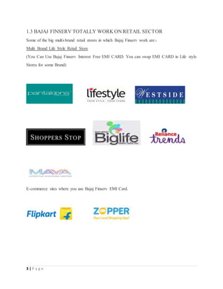 3 | P a g e
1.3 BAJAJ FINSERV TOTALLY WORK ON RETAIL SECTOR
Some of the big multi-brand retail stores in which Bajaj Finserv work are:-
Multi Brand Life Style Retail Store
(You Can Use Bajaj Finserv Interest Free EMI CARD. You can swap EMI CARD in Life style
Stores for some Brand)
E-commerce sites where you use Bajaj Finserv EMI Card.
 