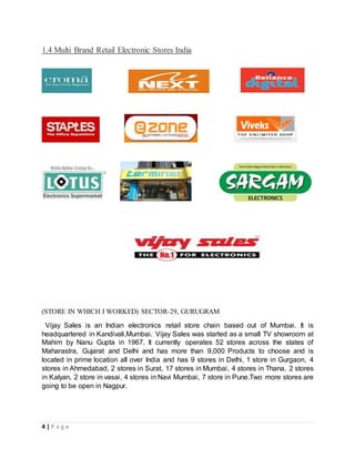 4 | P a g e
1.4 Multi Brand Retail Electronic Stores India
(STORE IN WHICH I WORKED) SECTOR-29, GURUGRAM
Vijay Sales is an Indian electronics retail store chain based out of Mumbai. It is
headquartered in Kandivali,Mumbai. Vijay Sales was started as a small TV showroom at
Mahim by Nanu Gupta in 1967. It currently operates 52 stores across the states of
Maharastra, Gujarat and Delhi and has more than 9,000 Products to choose and is
located in prime location all over India and has 9 stores in Delhi, 1 store in Gurgaon, 4
stores in Ahmedabad, 2 stores in Surat, 17 stores in Mumbai, 4 stores in Thana, 2 stores
in Kalyan, 2 store in vasai, 4 stores in Navi Mumbai, 7 store in Pune.Two more stores are
going to be open in Nagpur.
 