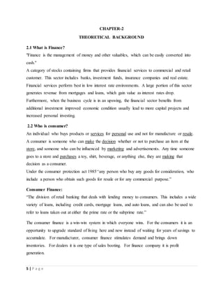 5 | P a g e
CHAPTER-2
THEORETICAL BACKGROUND
2.1 What is Finance?
"Finance is the management of money and other valuables, which can be easily converted into
cash."
A category of stocks containing firms that provides financial services to commercial and retail
customer. This sector includes banks, investment funds, insurance companies and real estate.
Financial services perform best in low interest rate environments. A large portion of this sector
generates revenue from mortgages and loans, which gain value as interest rates drop.
Furthermore, when the business cycle is in an upswing, the financial sector benefits from
additional investment improved economic condition usually lead to more capital projects and
increased personal investing.
2.2 Who is consumer?
An individual who buys products or services for personal use and not for manufacture or resale.
A consumer is someone who can make the decision whether or not to purchase an item at the
store, and someone who can be influenced by marketing and advertisements. Any time someone
goes to a store and purchases a toy, shirt, beverage, or anything else, they are making that
decision as a consumer.
Under the consumer protection act 1985‘‘any person who buy any goods for consideration, who
include a person who obtain such goods for resale or for any commercial purpose.”
Consumer Finance:
“The division of retail banking that deals with lending money to consumers. This includes a wide
variety of loans, including credit cards, mortgage loans, and auto loans, and can also be used to
refer to loans taken out at either the prime rate or the subprime rate.”
The consumer finance is a win-win system in which everyone wins. For the consumers it is an
opportunity to upgrade standard of living here and now instead of waiting for years of savings to
accumulate. For manufacturer, consumer finance stimulates demand and brings down
inventories. For dealers it is one type of sales booting. For finance company it is profit
generation.
 