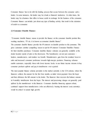 6 | P a g e
Consumer finance has to do with the lending process that occurs between the consumer and a
lender. In some instances, the lender may be a bank or financial institution. At other times, the
lender may be a business that offers in house credit in exchange for the business of the consumer.
Consumer finance can include just about any type of lending activity that result in the extension
of credit to a consumer
2.3 Consumer Durable Finance:
.
“Consumer durable finance means to provide the finance on the consumer durable product like,
washing machinist, TV etc. it is known as consumer durable finance”
The consumer durable finance provide the 0% interest on durable product to the consumer, This
gives customers another compelling reason to opt for 0% interest Consumer Durables Finance
for their durables purchases. Consumer durables finance schemes are generally available at the
dealer location (point of sale) or the showroom. The beneficiaries are not just customers –
lenders, manufacturers, and retailers too benefit. Manufacturers gain from the resultant boost to
sales and increased consumer preference towards high-margin products. Financing schemes
enable customers, especially those with lower income levels, to use future income streams to buy
consumer products upfront and pay in installments over a period.
The most popular finance scheme prevalent in the market currently is the 12/4 scheme, where the
financier collects the amount for the first four months as initial down payment from the buyer
and then disburses the full amount to the dealer. The financier then recovers the balance amount
in 8 monthly installments from the buyer. The interest and processing charges are generally paid
upfront by the manufacturer to the financier. Consumer durables financing appears robust,
continued support from manufacturers (who are effectively bearing the interest costs currently)
would be critical to sustain high growth.
 