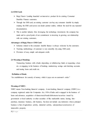 7 | P a g e
2.4 EMI Card:
 Bajaj Finserv Lending launched an innovative product for its existing Consumer
Durables Finance customers.
 Through the EMI card, an existing customer can buy any consumer durable by simply
swiping the EMI card across our dealer partner outlets, without the need for any repeated
documentation.
 This is another industry first, leveraging the technology investments the company has
made and is a proof point of our commitment to investing in growing our relationship
with our existing customers.
Advantages of Bajaj Finserv EMI Card
 Schemes related to the consumer durable finance is always welcome by the customers.
 Tracking methodology of customer is very smoothly (by using EMI card).
 Provision of easy, simple and adequate credit.
2.5 Meaning of Banking:
Transacting business with a bank; depositing or withdrawing funds or requesting a loan
etc. or engaging in the business of banking; maintaining savings and checking accounts
and issuing loans and credit etc.
Definition of Bank:
“An establishment for custody of money, which it pays out on customer's order."
Meaning of NBFC:
NBFC means Non-banking financial company. A non-banking financial company (NBFC) is a
company registered under the Companies Act, 1956 of India and is engaged in the business of
loans and advances, acquisition of shares/stock/bonds/debentures/securities issued by
government or local authority or other securities of like marketable nature, leasing, hire-
purchase, insurance business, chit business, but does not include any institution whose principal
business is that of agriculture activity, industrial activity, sale/purchase/construction of
immovable property.
 
