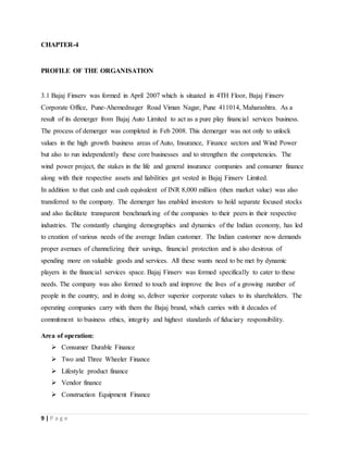 9 | P a g e
CHAPTER-4
PROFILE OF THE ORGANISATION
3.1 Bajaj Finserv was formed in April 2007 which is situated in 4TH Floor, Bajaj Finserv
Corporate Office, Pune-Ahemednager Road Viman Nagar, Pune 411014, Maharashtra. As a
result of its demerger from Bajaj Auto Limited to act as a pure play financial services business.
The process of demerger was completed in Feb 2008. This demerger was not only to unlock
values in the high growth business areas of Auto, Insurance, Finance sectors and Wind Power
but also to run independently these core businesses and to strengthen the competencies. The
wind power project, the stakes in the life and general insurance companies and consumer finance
along with their respective assets and liabilities got vested in Bajaj Finserv Limited.
In addition to that cash and cash equivalent of INR 8,000 million (then market value) was also
transferred to the company. The demerger has enabled investors to hold separate focused stocks
and also facilitate transparent benchmarking of the companies to their peers in their respective
industries. The constantly changing demographics and dynamics of the Indian economy, has led
to creation of various needs of the average Indian customer. The Indian customer now demands
proper avenues of channelizing their savings, financial protection and is also desirous of
spending more on valuable goods and services. All these wants need to be met by dynamic
players in the financial services space. Bajaj Finserv was formed specifically to cater to these
needs. The company was also formed to touch and improve the lives of a growing number of
people in the country, and in doing so, deliver superior corporate values to its shareholders. The
operating companies carry with them the Bajaj brand, which carries with it decades of
commitment to business ethics, integrity and highest standards of fiduciary responsibility.
Area of operation:
 Consumer Durable Finance
 Two and Three Wheeler Finance
 Lifestyle product finance
 Vendor finance
 Construction Equipment Finance
 