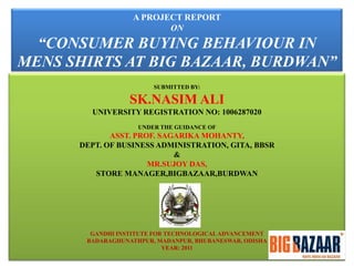 A PROJECT REPORT
ON

“CONSUMER BUYING BEHAVIOUR IN
MENS SHIRTS AT BIG BAZAAR, BURDWAN”
SUBMITTED BY:

SK.NASIM ALI
UNIVERSITY REGISTRATION NO: 1006287020
UNDER THE GUIDANCE OF

ASST. PROF. SAGARIKA MOHANTY,
DEPT. OF BUSINESS ADMINISTRATION, GITA, BBSR
&
MR.SUJOY DAS,
STORE MANAGER,BIGBAZAAR,BURDWAN

GANDHI INSTITUTE FOR TECHNOLOGICAL ADVANCEMENT
BADARAGHUNATHPUR, MADANPUR, BHUBANESWAR, ODISHA
YEAR: 2011

 