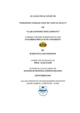 AN ANALYTICAL STUDY ON
“WEIGHTED AVERAGE COST OF CAPITAL (WACC)”
OF
“YAAR CONSTRUCTION COMPANY”
A PROJECT REPORT SUBMITTED TO THE
SAVITRIBAI PHULE PUNE UNIVERSITY
BY
RAHMATULLAH PASHTOON
UNDER THE GUIDANCE OF
PROF. ASAD ZAFIR
IN PARTIAL FULFILLMENT OF
MASTER OF BUSINESS ADMINISTRATION
SEPTEMBER 2015
ALLANA INSTITUTE OF MANAGEMENT SCIENCES
AZAM CAMPUS, CAMP PUNE - 411001
 