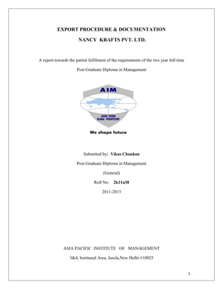 EXPORT PROCEDURE & DOCUMENTATION
NANCY KRAFTS PVT. LTD.
A report towards the partial fulfilment of the requirements of the two year full time
Post Graduate Diploma in Management
Submitted by: Vikas Chauhan
Post Graduate Diploma in Management
(General)
Roll No: 2k11a38
2011-2013
ASIA PACIFIC INSTITUTE OF MANAGEMENT
3&4, Institunal Area, Jasola,New Delhi-110025
1
 