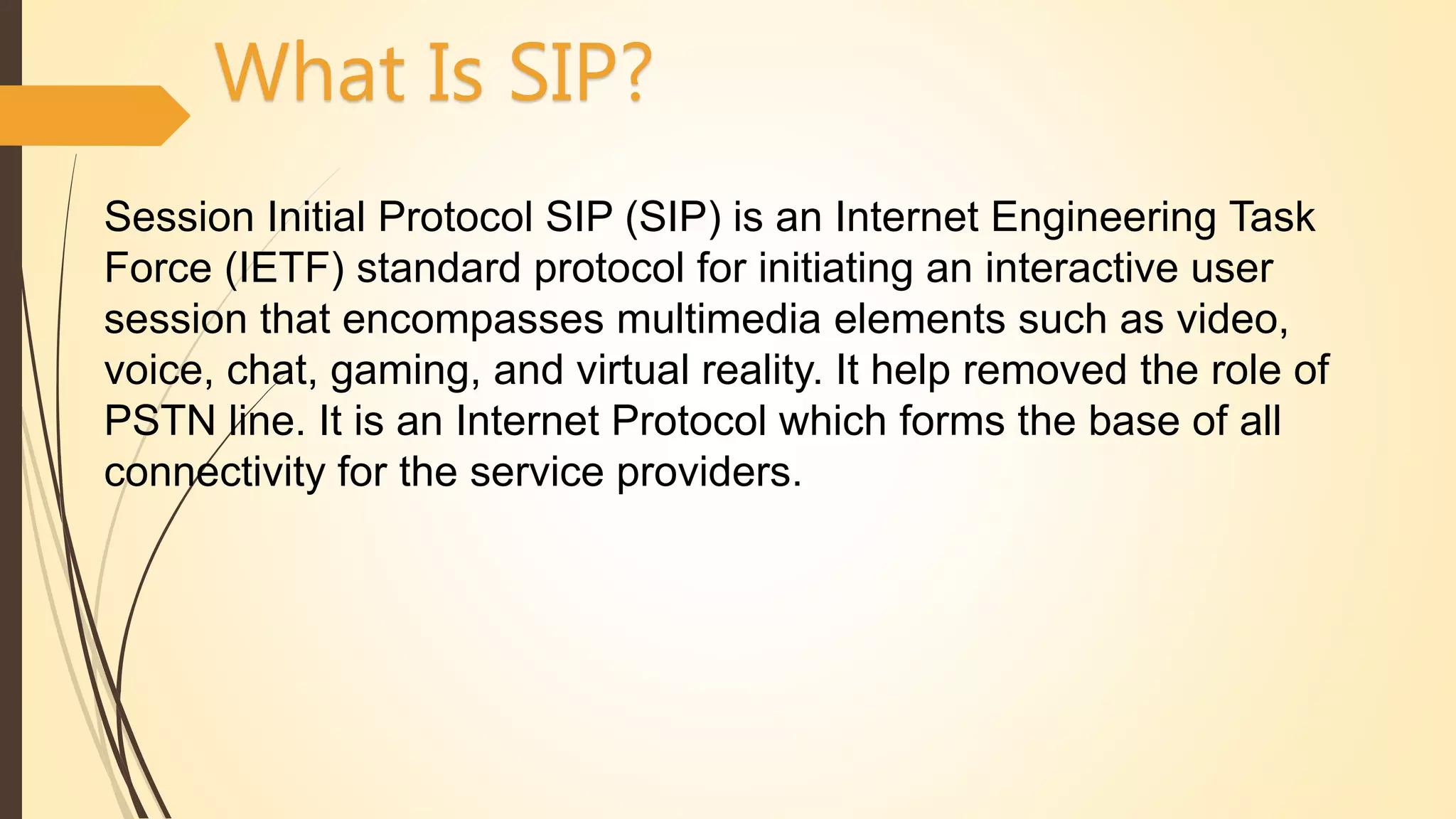 Session Initial Protocol SIP (SIP) is an Internet Engineering Task
Force (IETF) standard protocol for initiating an interactive user
session that encompasses multimedia elements such as video,
voice, chat, gaming, and virtual reality. It help removed the role of
PSTN line. It is an Internet Protocol which forms the base of all
connectivity for the service providers.
What Is SIP?
 