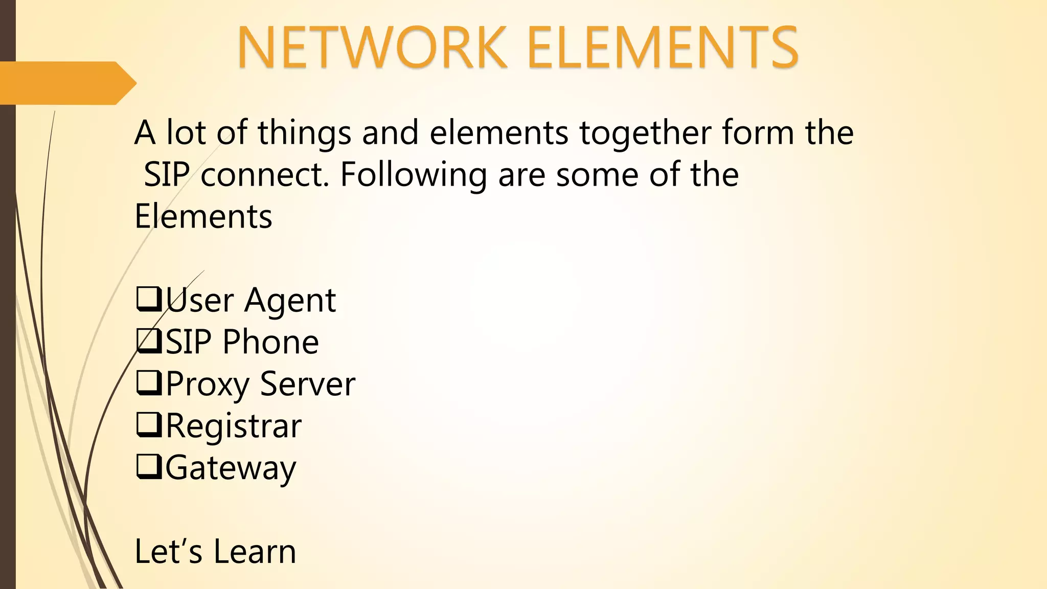 NETWORK ELEMENTS
A lot of things and elements together form the
SIP connect. Following are some of the
Elements
User Agent
SIP Phone
Proxy Server
Registrar
Gateway
Let’s Learn
 
