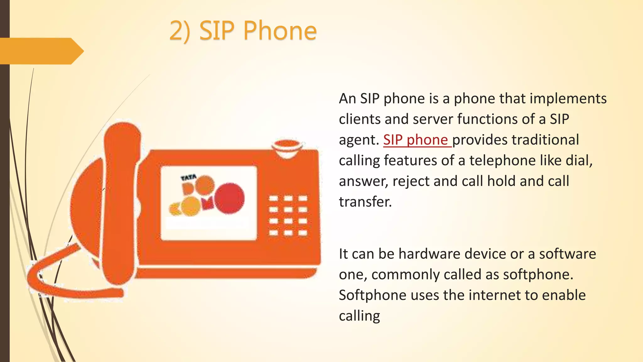 2) SIP Phone
An SIP phone is a phone that implements
clients and server functions of a SIP
agent. SIP phone provides traditional
calling features of a telephone like dial,
answer, reject and call hold and call
transfer.
It can be hardware device or a software
one, commonly called as softphone.
Softphone uses the internet to enable
calling
 