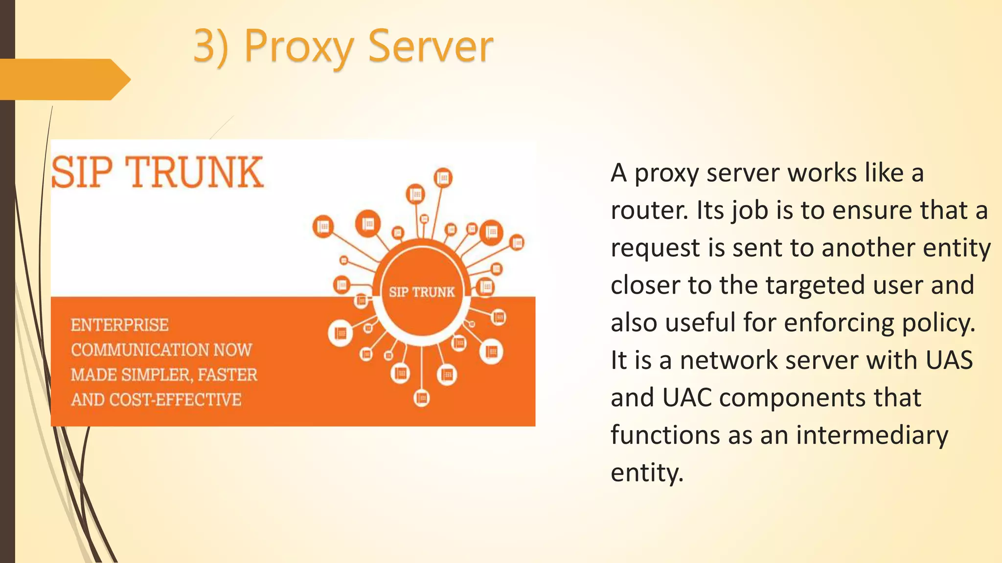 A proxy server works like a
router. Its job is to ensure that a
request is sent to another entity
closer to the targeted user and
also useful for enforcing policy.
It is a network server with UAS
and UAC components that
functions as an intermediary
entity.
3) Proxy Server
 