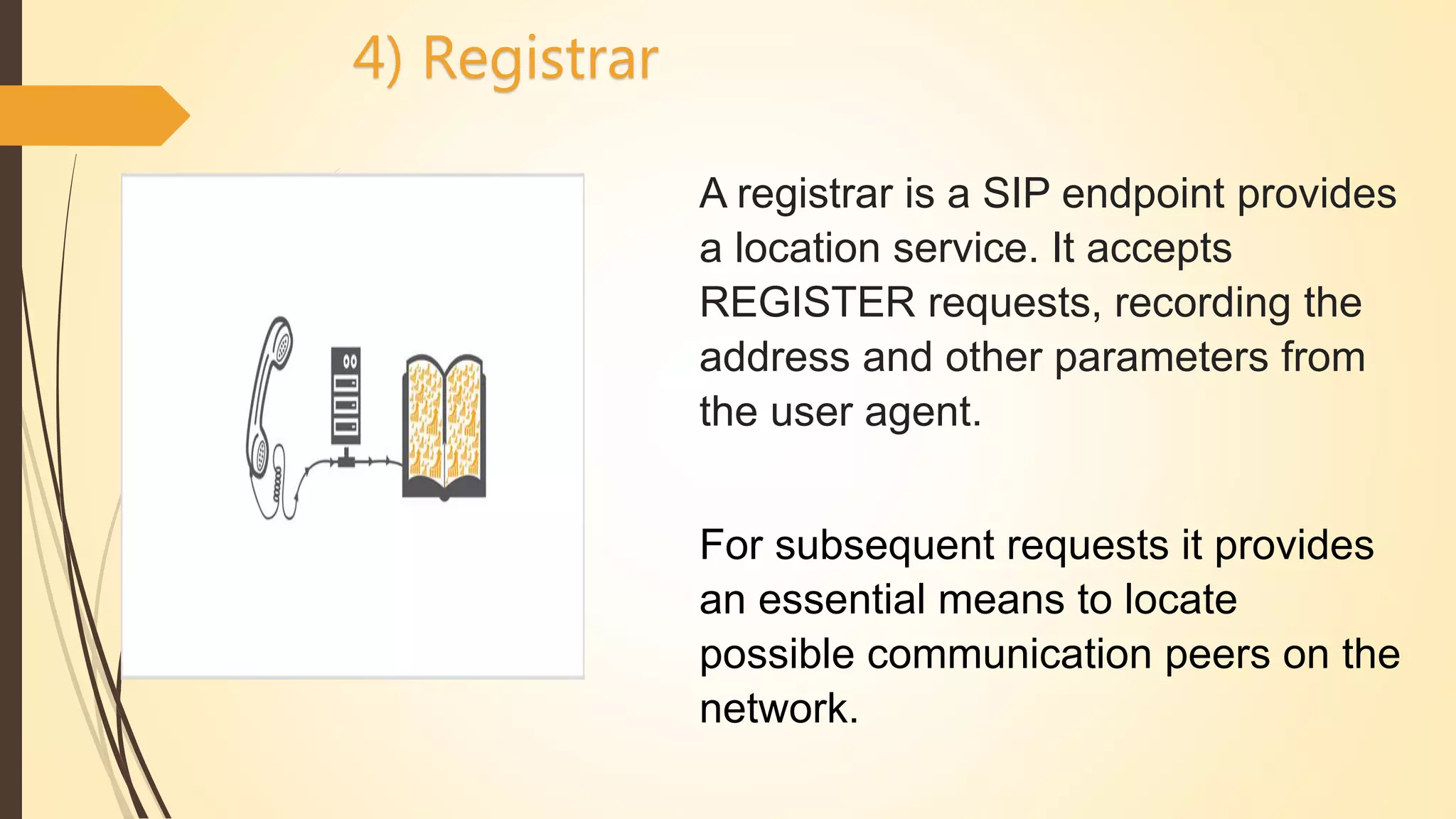 A registrar is a SIP endpoint provides
a location service. It accepts
REGISTER requests, recording the
address and other parameters from
the user agent.
For subsequent requests it provides
an essential means to locate
possible communication peers on the
network.
4) Registrar
 