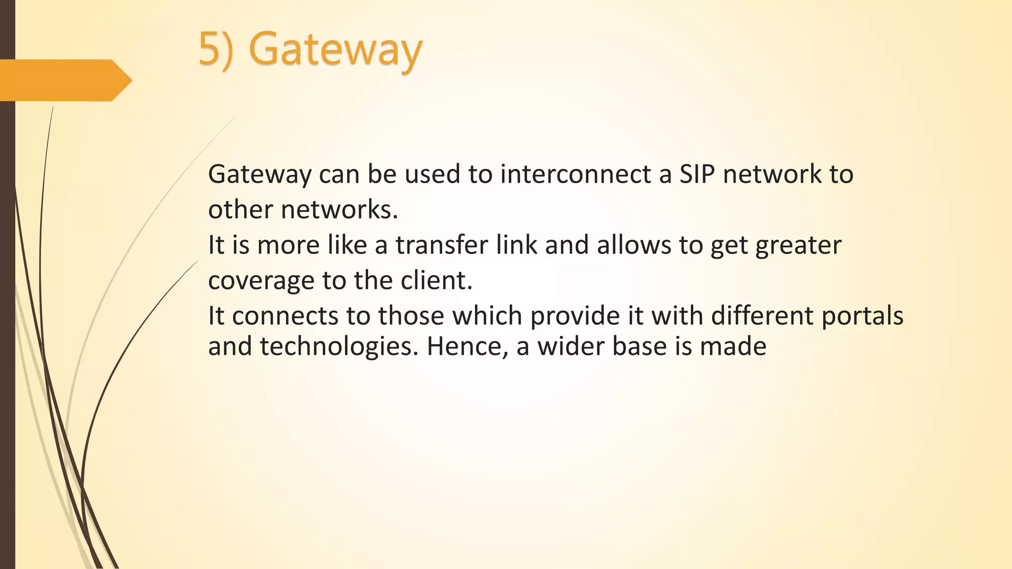 5) Gateway
Gateway can be used to interconnect a SIP network to
other networks.
It is more like a transfer link and allows to get greater
coverage to the client.
It connects to those which provide it with different portals
and technologies. Hence, a wider base is made
 