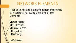 NETWORK ELEMENTS
A lot of things and elements together form the
SIP connect. Following are some of the
Elements
User Agent
SIP Phone
Proxy Server
Registrar
Gateway
Let’s Learn
 