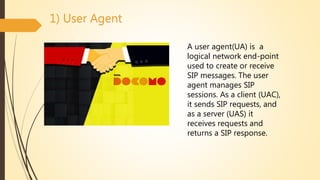 1) User Agent
A user agent(UA) is a
logical network end-point
used to create or receive
SIP messages. The user
agent manages SIP
sessions. As a client (UAC),
it sends SIP requests, and
as a server (UAS) it
receives requests and
returns a SIP response.
 