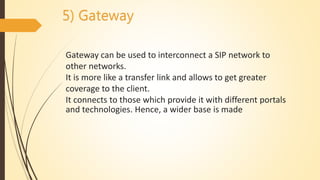 5) Gateway
Gateway can be used to interconnect a SIP network to
other networks.
It is more like a transfer link and allows to get greater
coverage to the client.
It connects to those which provide it with different portals
and technologies. Hence, a wider base is made
 