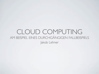 CLOUD COMPUTING
AM BEISPIEL EINES DURCHGÄNGIGEN FALLBEISPIELS
                   Jakob Lehner
 