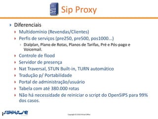 Sip Proxy
   Diferenciais
       Multidomínio (Revendas/Clientes)
       Perfis de serviços (pre250, pre500, pos1000...)
           Dialplan, Plano de Rotas, Planos de Tarifas, Pré e Pós-pago e
            Voicemail.
       Controle de flood
       Servidor de presença
       Nat Traversal, STUN Built-in, TURN automático
       Tradução p/ Portabilidade
       Portal de administração/usuário
       Tabela com até 380.000 rotas
       Não há necessidade de reiniciar o script do OpenSIPS para 99%
        dos casos.

                                     Copyright © 2010 Virtual Office
 