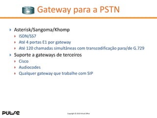 Gateway para a PSTN
   Asterisk/Sangoma/Khomp
       ISDN/SS7
       Até 4 portas E1 por gateway
       Até 120 chamadas simultâneas com transcodificação para/de G.729
   Suporte a gateways de terceiros
       Cisco
       Audiocodes
       Qualquer gateway que trabalhe com SIP




                                Copyright © 2010 Virtual Office
 