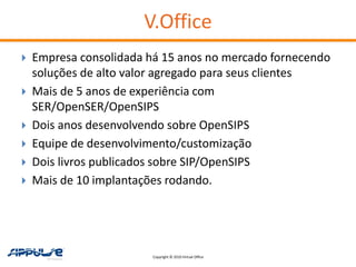 V.Office
   Empresa consolidada há 15 anos no mercado fornecendo
    soluções de alto valor agregado para seus clientes
   Mais de 5 anos de experiência com
    SER/OpenSER/OpenSIPS
   Dois anos desenvolvendo sobre OpenSIPS
   Equipe de desenvolvimento/customização
   Dois livros publicados sobre SIP/OpenSIPS
   Mais de 10 implantações rodando.




                         Copyright © 2010 Virtual Office
 