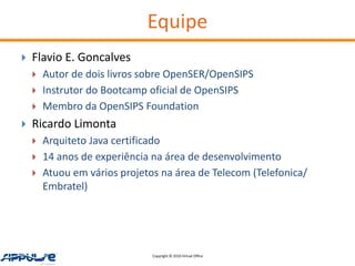 Equipe
   Flavio E. Goncalves
       Autor de dois livros sobre OpenSER/OpenSIPS
       Instrutor do Bootcamp oficial de OpenSIPS
       Membro da OpenSIPS Foundation
   Ricardo Limonta
       Arquiteto Java certificado
       14 anos de experiência na área de desenvolvimento
       Atuou em vários projetos na área de Telecom (Telefonica/
        Embratel)




                               Copyright © 2010 Virtual Office
 