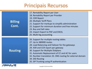 Principais Recursos
            17. Rentability Report per User
            18. Rentability Report per Provider
            19. CDR Report
Billing     20. Multiple Tariff Plans
            21. Support for markups to simplify administration
Cont.       22. Support for minimum duration and free minutes
            23. Buy and Sell rates
            24. Import Export to PDF and EXCEL
            25. Multi-leg accounting

            26. Support for multiple routing tables
            27. Up to 380000 routes
            28. Load Balancing and Failover for the gateways
            29. ASR and CCR report per gateway
Routing     30. Support for Multiple Dialplans
            31. Automatic Replacement of CC and AC for users
            32. Number translation 33. DNS routing for external domain
            34. DID Routing
            35. SIP Trunking using IP authentication
                      Copyright © 2010 Virtual Office
 