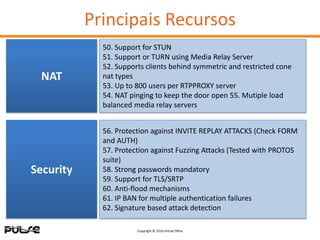 Principais Recursos
             50. Support for STUN
             51. Support or TURN using Media Relay Server
             52. Supports clients behind symmetric and restricted cone
 NAT         nat types
             53. Up to 800 users per RTPPROXY server
             54. NAT pinging to keep the door open 55. Mutiple load
             balanced media relay servers


             56. Protection against INVITE REPLAY ATTACKS (Check FORM
             and AUTH)
             57. Protection against Fuzzing Attacks (Tested with PROTOS
             suite)
Security     58. Strong passwords mandatory
             59. Support for TLS/SRTP
             60. Anti-flood mechanisms
             61. IP BAN for multiple authentication failures
             62. Signature based attack detection

                       Copyright © 2010 Virtual Office
 